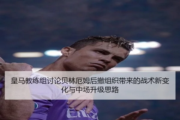 皇马教练组讨论贝林厄姆后撤组织带来的战术新变化与中场升级思路