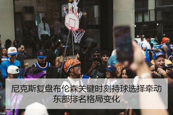 尼克斯复盘布伦森关键时刻持球选择牵动东部排名格局变化
