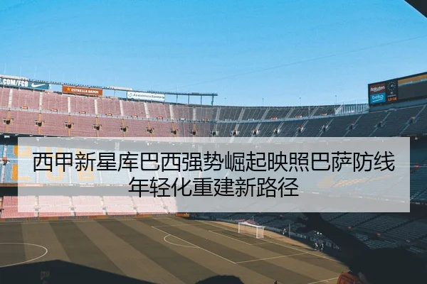 西甲新星库巴西强势崛起映照巴萨防线年轻化重建新路径